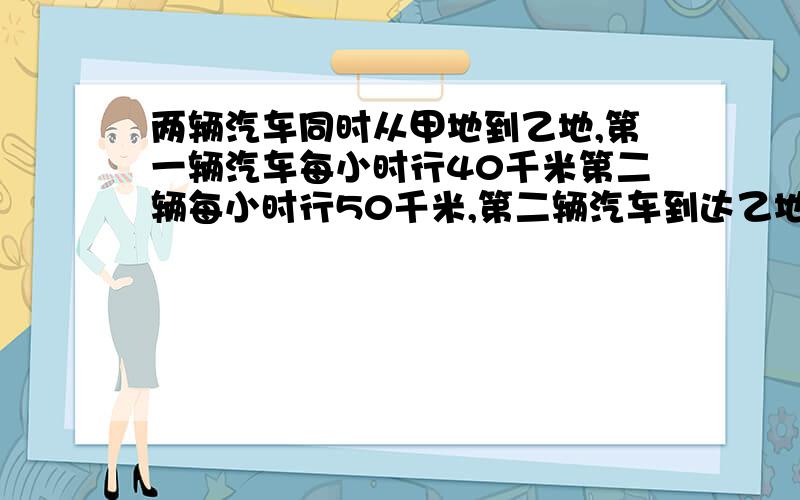 两辆汽车同时从甲地到乙地,第一辆汽车每小时行40千米第二辆每小时行50千米,第二辆汽车到达乙地