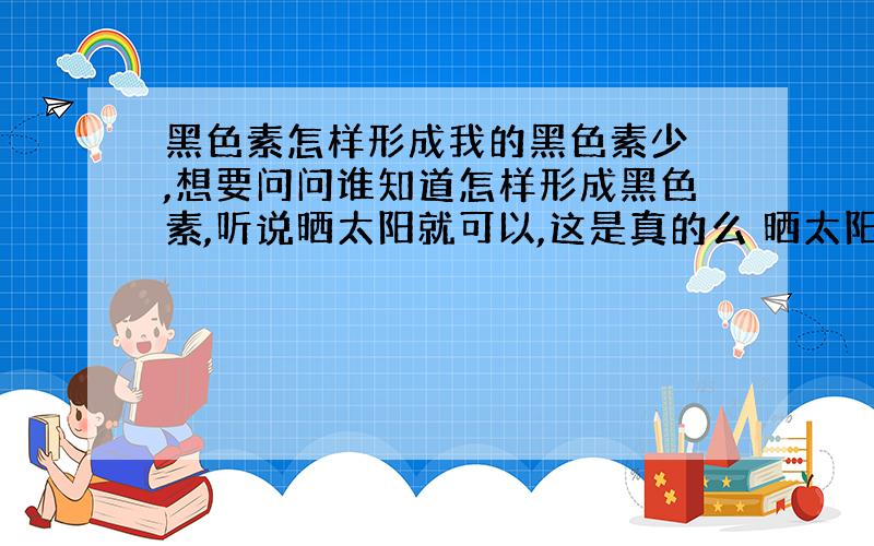 黑色素怎样形成我的黑色素少 ,想要问问谁知道怎样形成黑色素,听说晒太阳就可以,这是真的么 晒太阳就可以形成黑色素了么?希