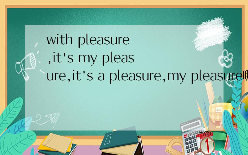 with pleasure ,it's my pleasure,it's a pleasure,my pleasure哪