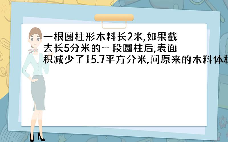 一根圆柱形木料长2米,如果截去长5分米的一段圆柱后,表面积减少了15.7平方分米,问原来的木料体积是多少