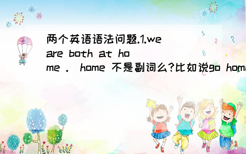 两个英语语法问题.1.we are both at home .（home 不是副词么?比如说go home ,前就不加