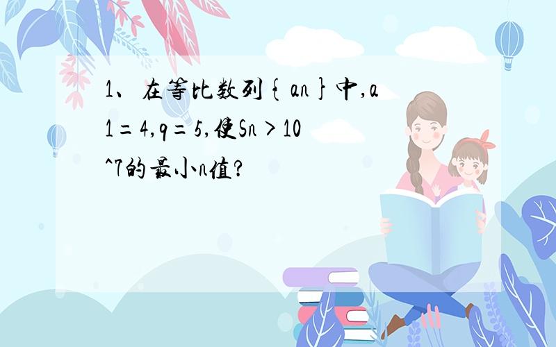 1、在等比数列{an}中,a1=4,q=5,使Sn>10^7的最小n值?