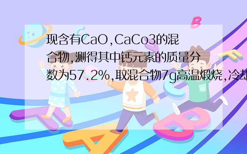 现含有CaO,CaCo3的混合物,测得其中钙元素的质量分数为57.2%,取混合物7g高温煅烧,冷却后,将固体投入足量水中