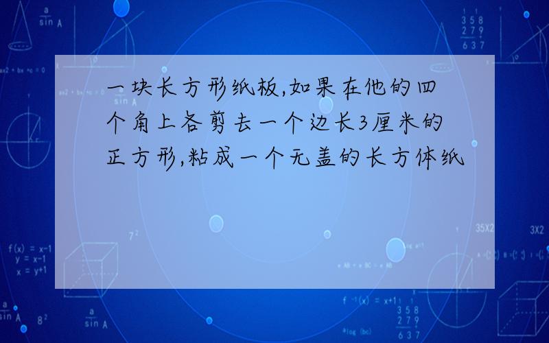 一块长方形纸板,如果在他的四个角上各剪去一个边长3厘米的正方形,粘成一个无盖的长方体纸