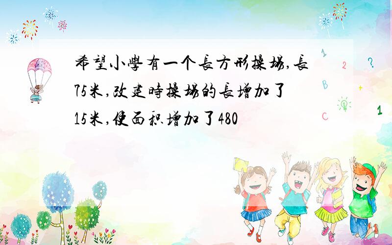 希望小学有一个长方形操场,长75米,改建时操场的长增加了15米,使面积增加了480