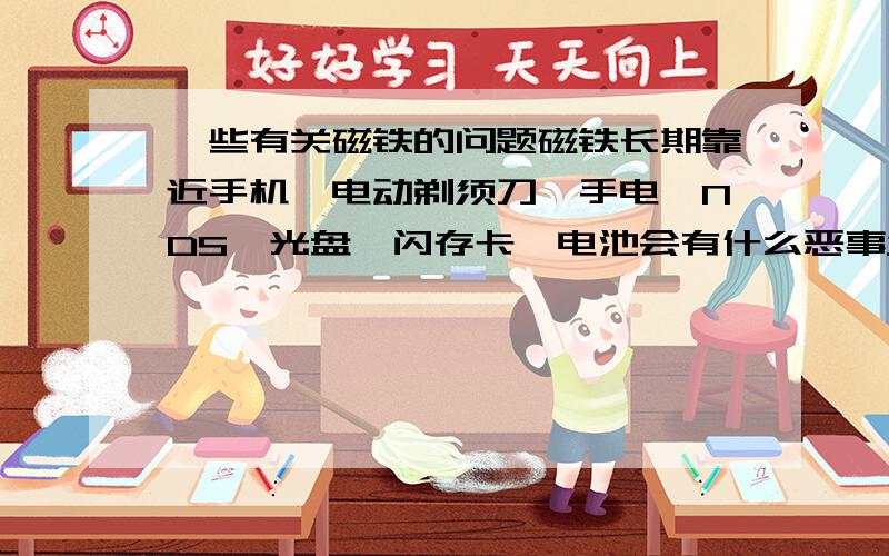 一些有关磁铁的问题磁铁长期靠近手机、电动剃须刀、手电、NDS、光盘、闪存卡、电池会有什么恶事发生吗?会使开关自动打开吗?