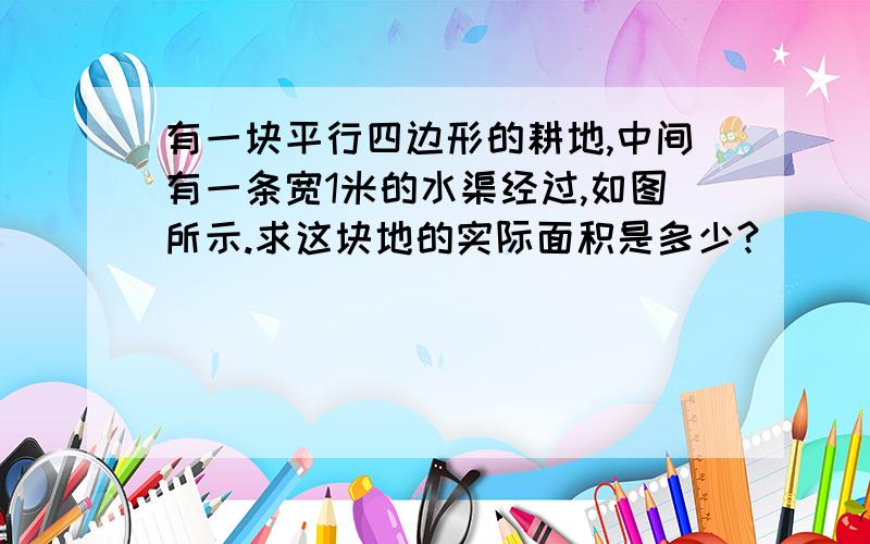 有一块平行四边形的耕地,中间有一条宽1米的水渠经过,如图所示.求这块地的实际面积是多少?