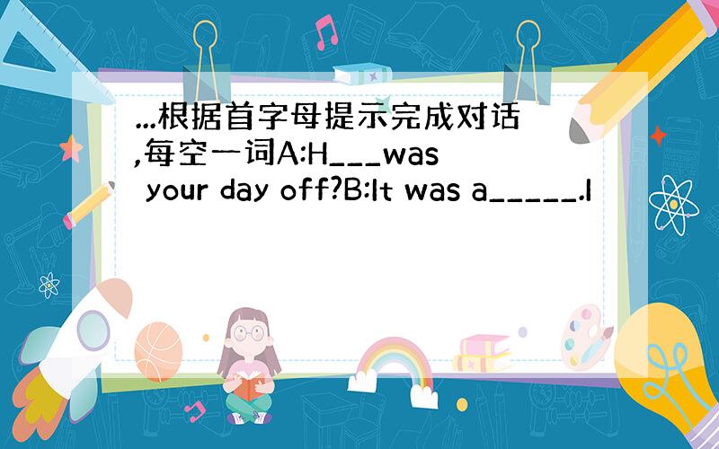 ...根据首字母提示完成对话,每空一词A:H___was your day off?B:It was a_____.I