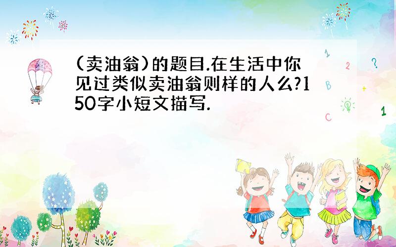 (卖油翁)的题目.在生活中你见过类似卖油翁则样的人么?150字小短文描写.