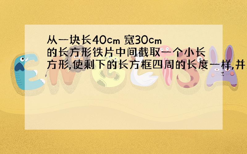 从一块长40cm 宽30cm的长方形铁片中间截取一个小长方形,使剩下的长方框四周的长度一样,并且原来长方形的面积是小长方