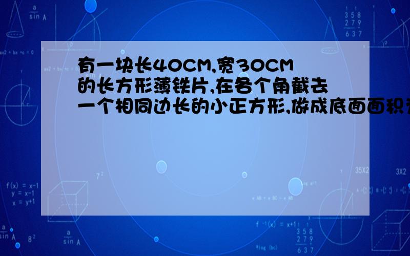 有一块长40CM,宽30CM的长方形薄铁片,在各个角截去一个相同边长的小正方形,做成底面面积为600CM2的无盖长