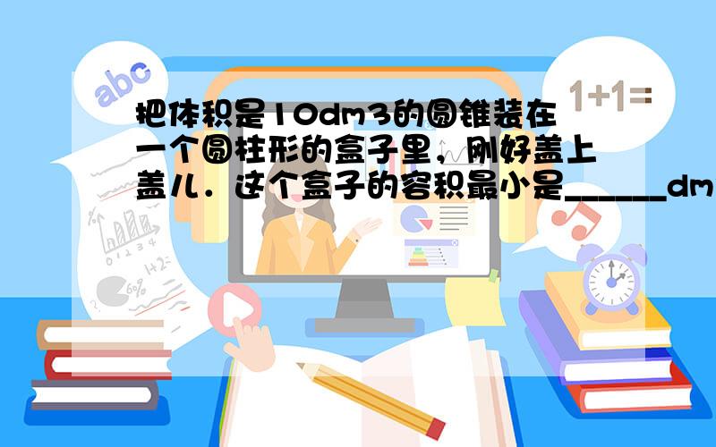 把体积是10dm3的圆锥装在一个圆柱形的盒子里，刚好盖上盖儿．这个盒子的容积最小是______dm3；如果从这个圆锥高的