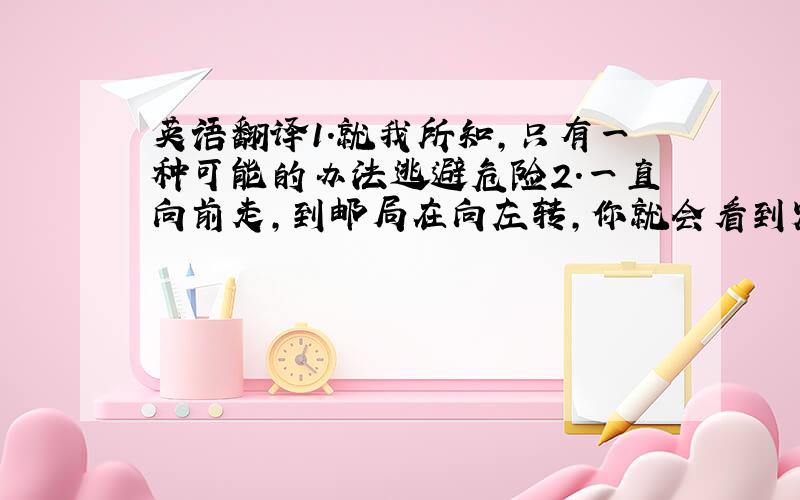 英语翻译1.就我所知,只有一种可能的办法逃避危险2.一直向前走,到邮局在向左转,你就会看到火车站3.在这场比赛中,女子要