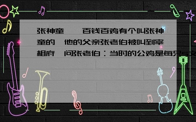 张神童``百钱百鸡有个叫张神童的,他的父亲张老伯被叫到宰相府,问张老伯：当时的公鸡是每只5文钱,母鸡每只3文钱,每3只小