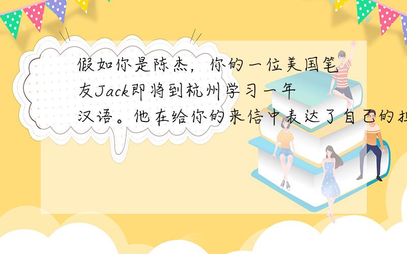 假如你是陈杰，你的一位美国笔友Jack即将到杭州学习一年汉语。他在给你的来信中表达了自己的担心，同时寻求你的帮助。请你给