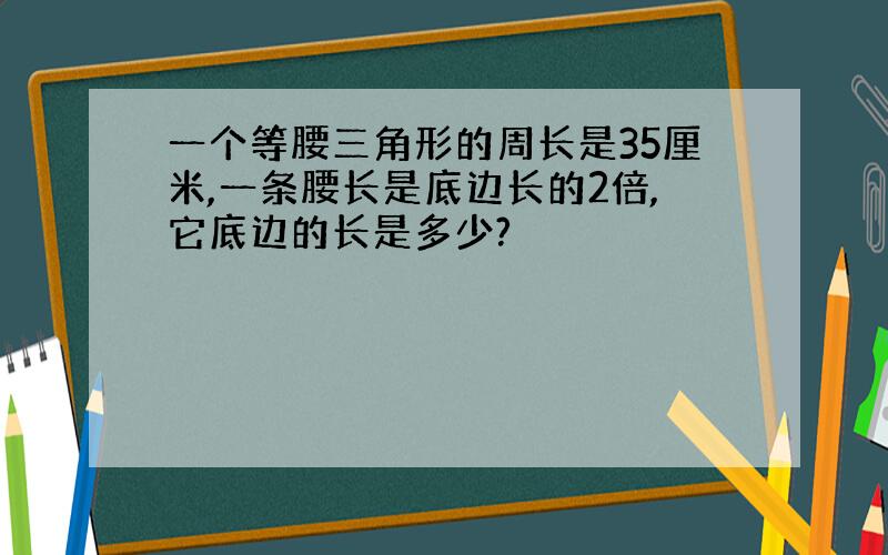 一个等腰三角形的周长是35厘米,一条腰长是底边长的2倍,它底边的长是多少?