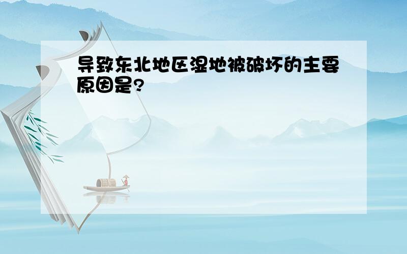 导致东北地区湿地被破坏的主要原因是?