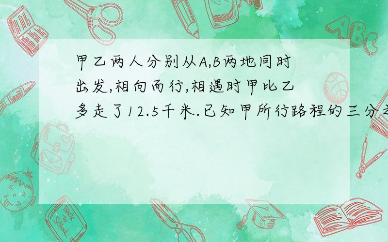 甲乙两人分别从A,B两地同时出发,相向而行,相遇时甲比乙多走了12.5千米.已知甲所行路程的三分之一和乙所