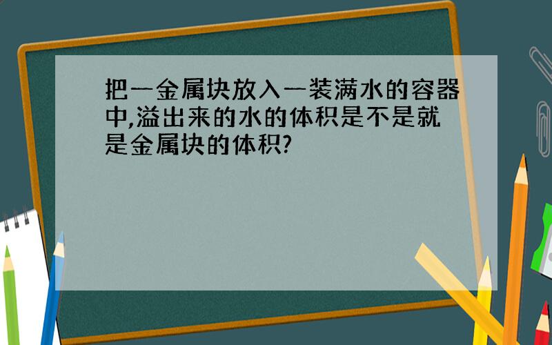 把一金属块放入一装满水的容器中,溢出来的水的体积是不是就是金属块的体积?