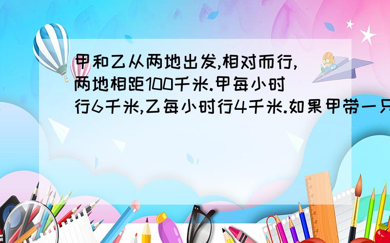 甲和乙从两地出发,相对而行,两地相距100千米.甲每小时行6千米,乙每小时行4千米.如果甲带一只狗一起出发,狗以每小时1