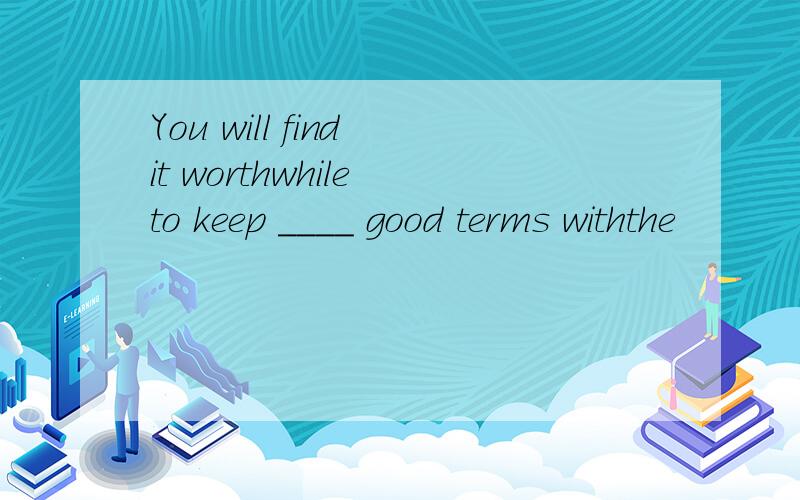 You will find it worthwhile to keep ____ good terms withthe