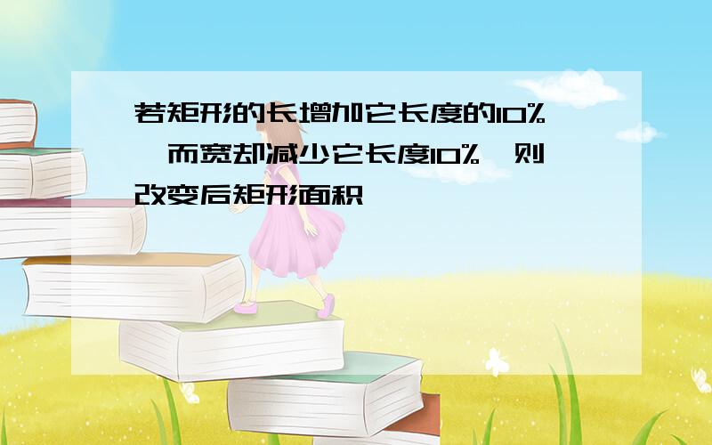 若矩形的长增加它长度的10%,而宽却减少它长度10%,则改变后矩形面积