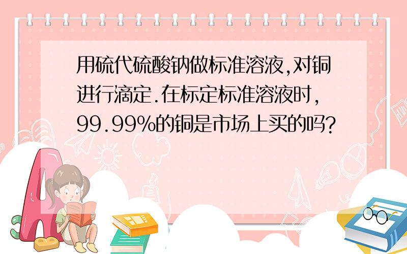 用硫代硫酸钠做标准溶液,对铜进行滴定.在标定标准溶液时,99.99%的铜是市场上买的吗?