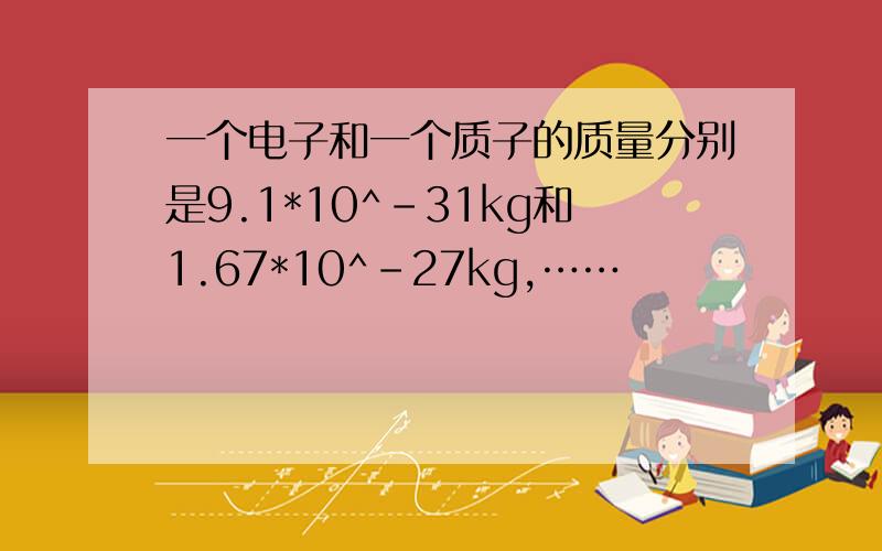 一个电子和一个质子的质量分别是9.1*10^-31kg和1.67*10^-27kg,……