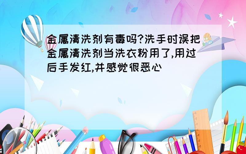 金属清洗剂有毒吗?洗手时误把金属清洗剂当洗衣粉用了,用过后手发红,并感觉很恶心