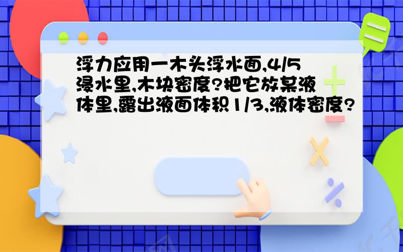 浮力应用一木头浮水面,4/5浸水里,木块密度?把它放某液体里,露出液面体积1/3,液体密度?