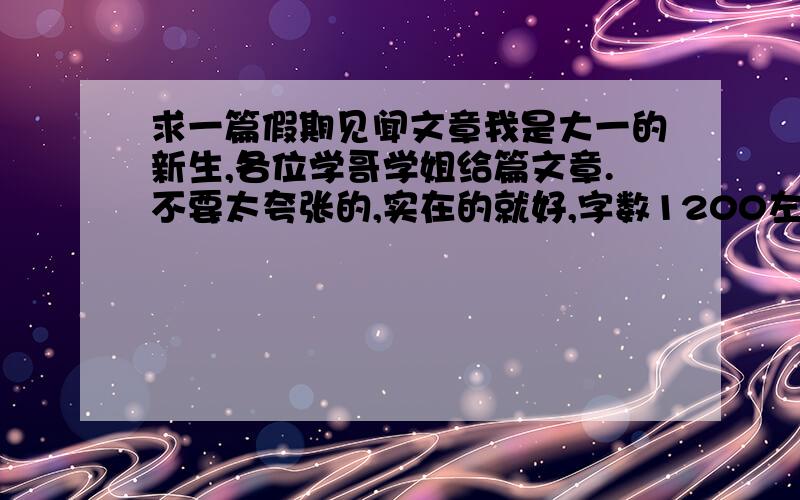 求一篇假期见闻文章我是大一的新生,各位学哥学姐给篇文章.不要太夸张的,实在的就好,字数1200左右,谢谢了哦!