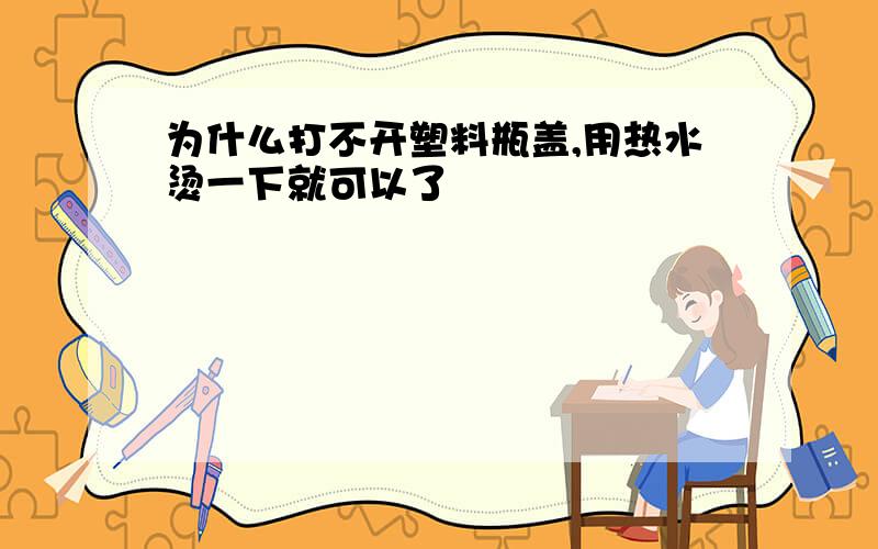 为什么打不开塑料瓶盖,用热水烫一下就可以了