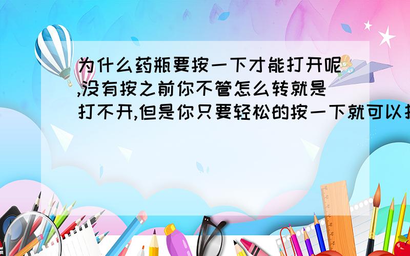 为什么药瓶要按一下才能打开呢,没有按之前你不管怎么转就是打不开,但是你只要轻松的按一下就可以打开?