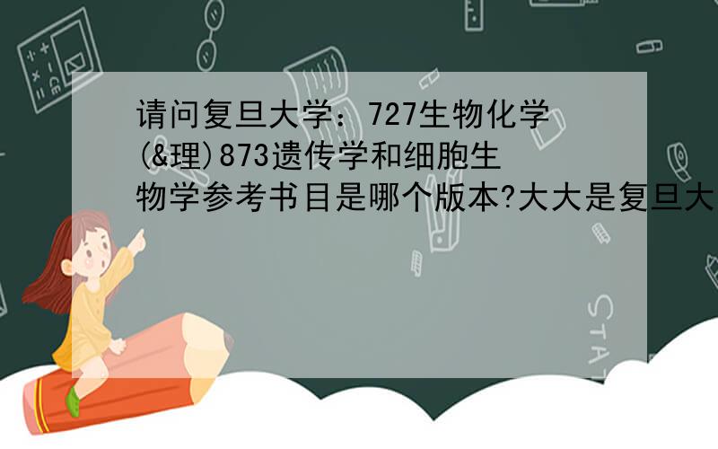 请问复旦大学：727生物化学(&理)873遗传学和细胞生物学参考书目是哪个版本?大大是复旦大学的么,求指导