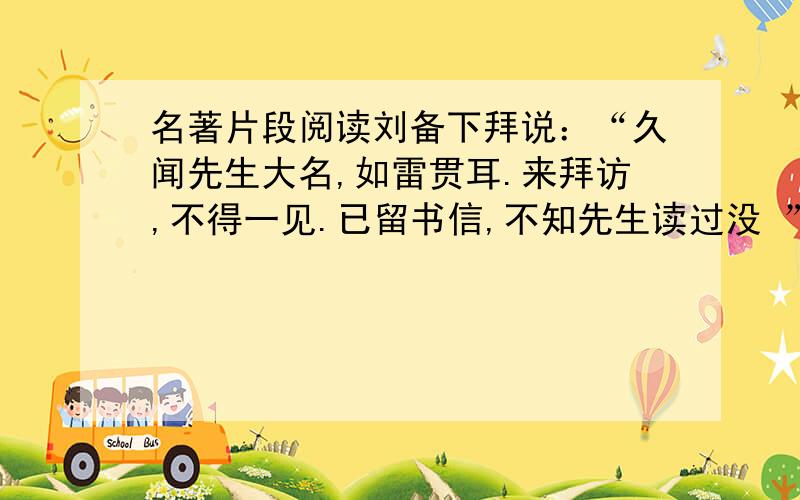 名著片段阅读刘备下拜说：“久闻先生大名,如雷贯耳.来拜访,不得一见.已留书信,不知先生读过没 ”孔明说：“南阳野人,疏懒