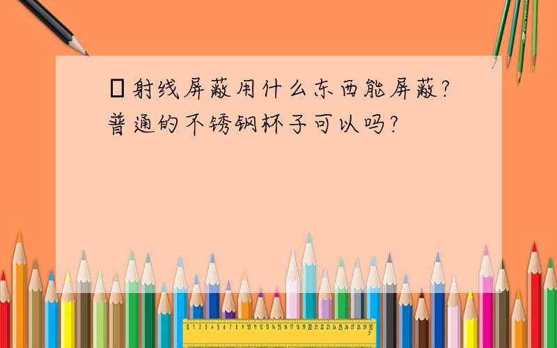 β射线屏蔽用什么东西能屏蔽?普通的不锈钢杯子可以吗?