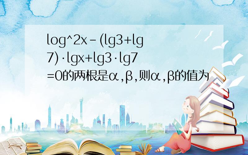 log^2x-(lg3+lg7)·lgx+lg3·lg7=0的两根是α,β,则α,β的值为