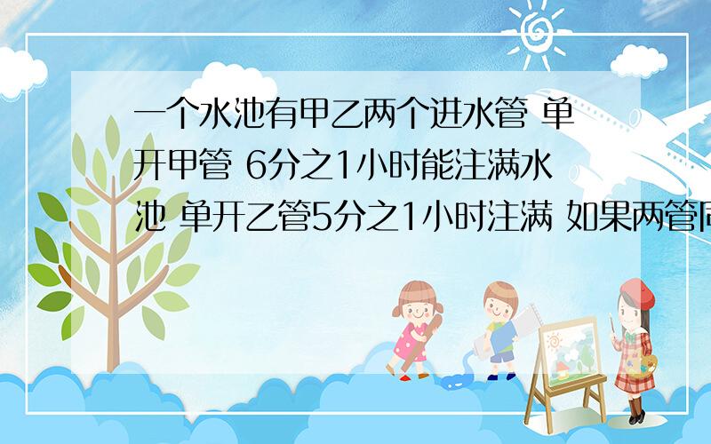 一个水池有甲乙两个进水管 单开甲管 6分之1小时能注满水池 单开乙管5分之1小时注满 如果两管同开 多少小