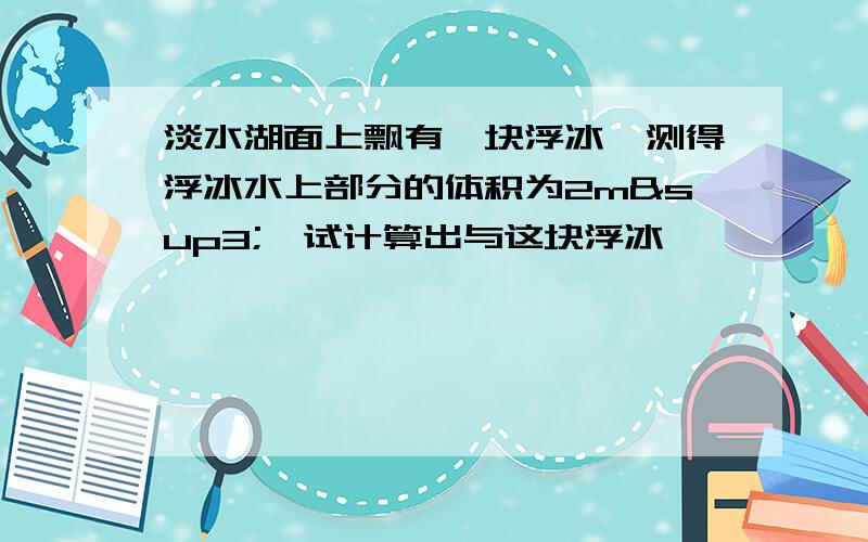 淡水湖面上飘有一块浮冰,测得浮冰水上部分的体积为2m³,试计算出与这块浮冰