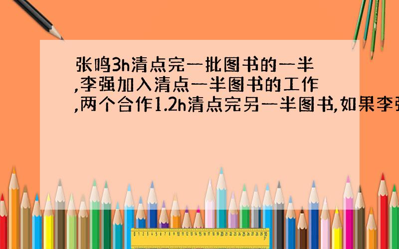 张鸣3h清点完一批图书的一半,李强加入清点一半图书的工作,两个合作1.2h清点完另一半图书,如果李强单独请点这批图书需要