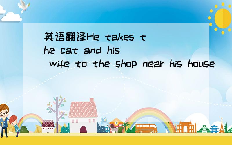 英语翻译He takes the cat and his wife to the shop near his house