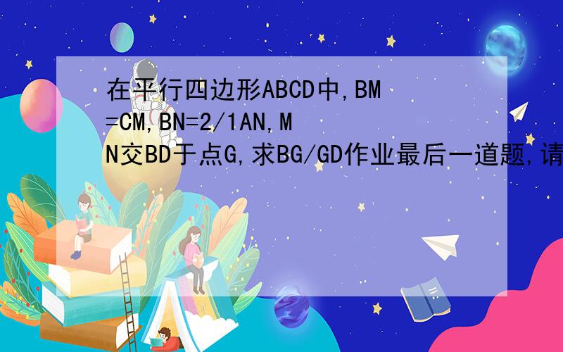 在平行四边形ABCD中,BM=CM,BN=2/1AN,MN交BD于点G,求BG/GD作业最后一道题,请各位大大帮帮忙~~