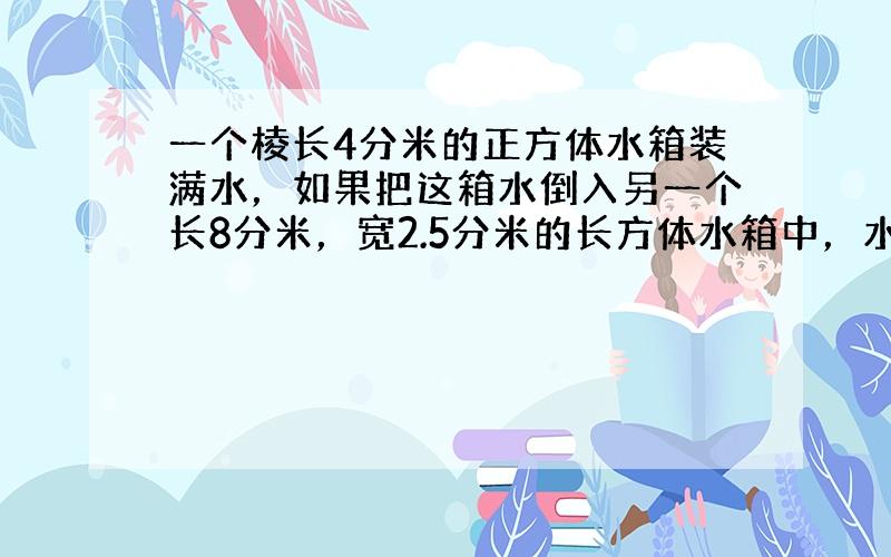 一个棱长4分米的正方体水箱装满水，如果把这箱水倒入另一个长8分米，宽2.5分米的长方体水箱中，水深是多少？