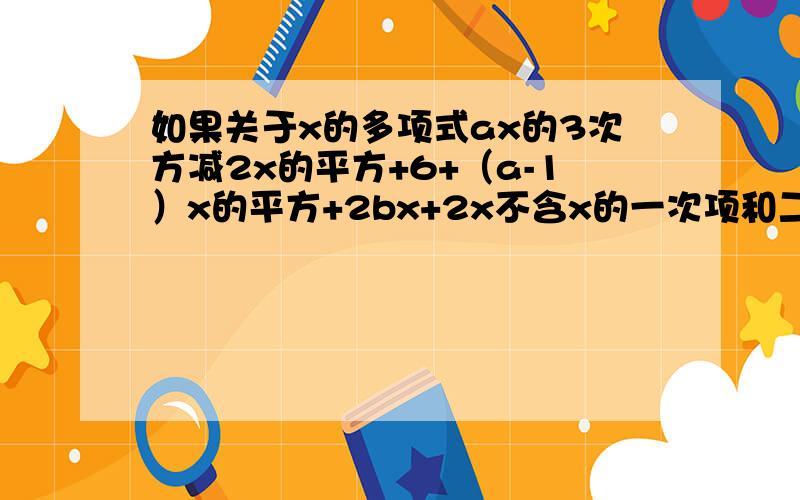 如果关于x的多项式ax的3次方减2x的平方+6+（a-1）x的平方+2bx+2x不含x的一次项和二次项,求a,b的值