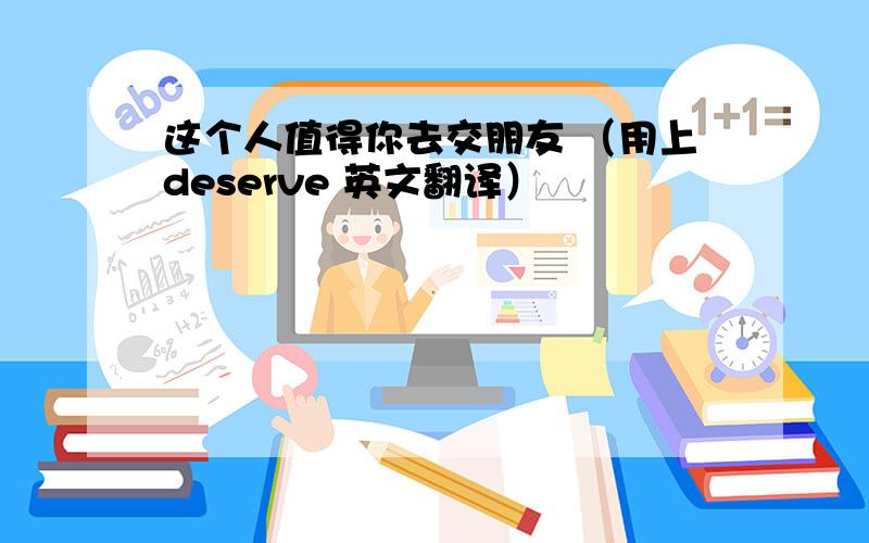 这个人值得你去交朋友 （用上deserve 英文翻译）