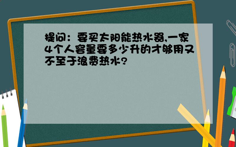 提问：要买太阳能热水器,一家4个人容量要多少升的才够用又不至于浪费热水?