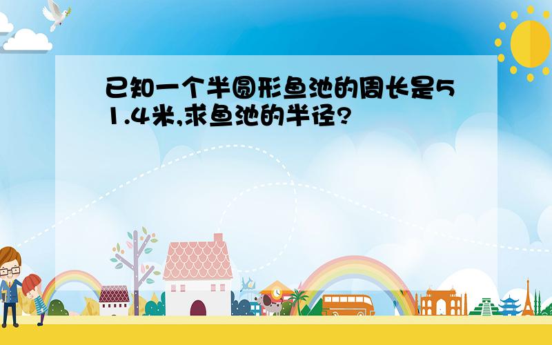 已知一个半圆形鱼池的周长是51.4米,求鱼池的半径?