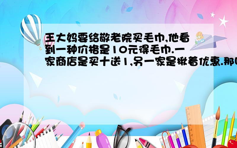 王大妈要给敬老院买毛巾,他看到一种价格是10元得毛巾.一家商店是买十送1,另一家是揪着优惠.那叫便宜些