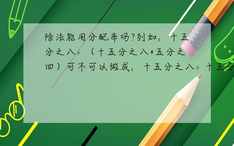 除法能用分配率吗?列如：十五分之八÷（十五分之八+五分之四）可不可以做成：十五分之八÷十五分之八+十五分之八÷五分之四