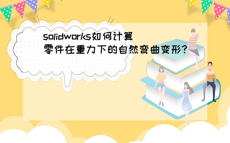 solidworks如何计算零件在重力下的自然弯曲变形?